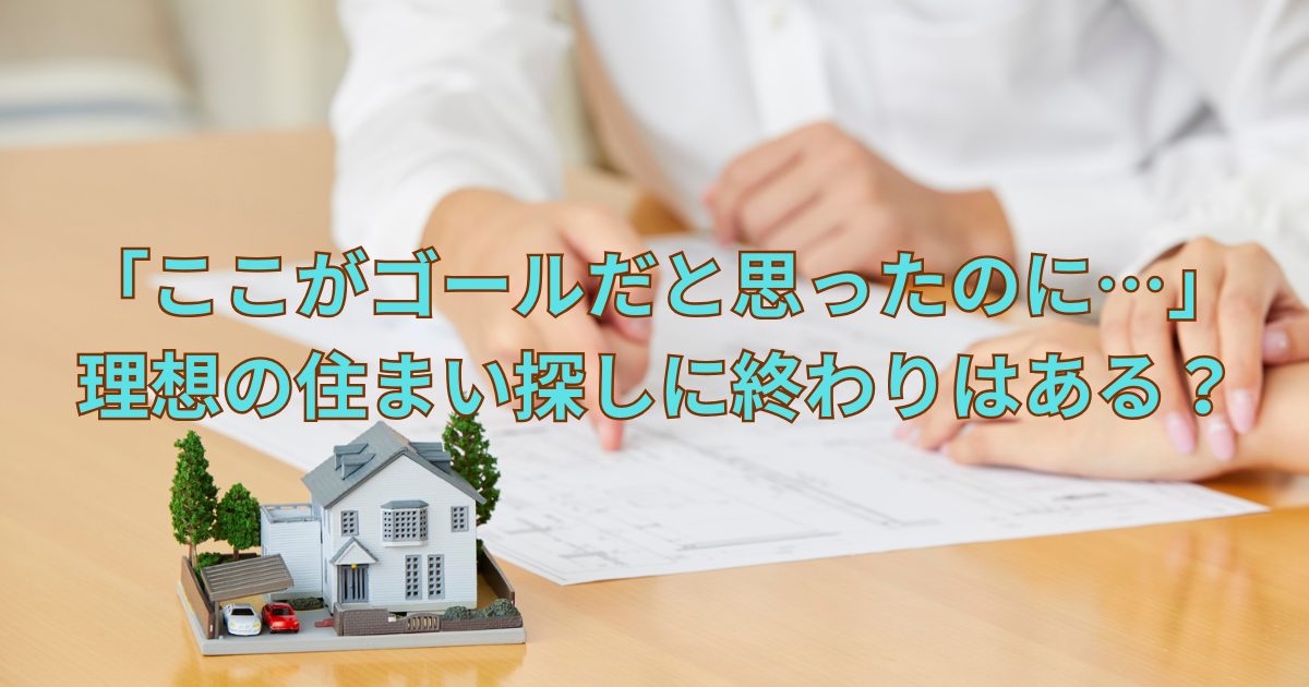 「ここがゴールだと思ったのに…」理想の住まい探しに終わりはある？